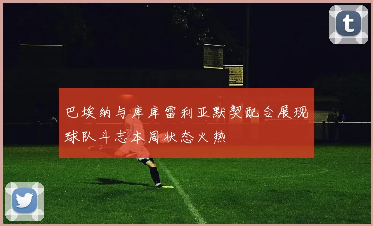 巴埃纳与库库雷利亚默契配合展现球队斗志本周状态火热