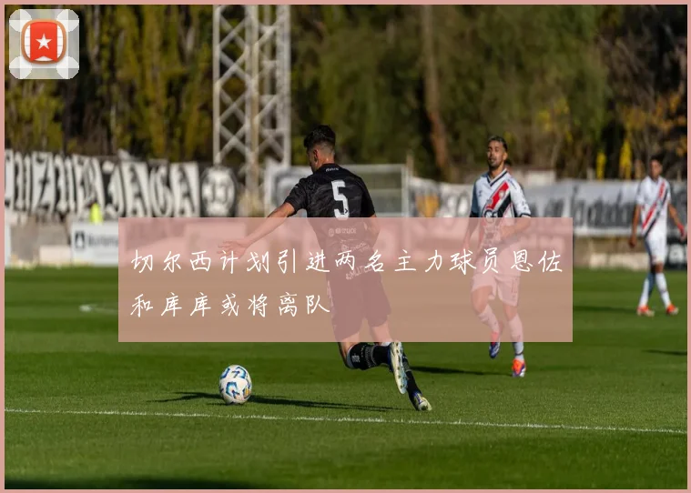 切尔西计划引进两名主力球员恩佐和库库或将离队