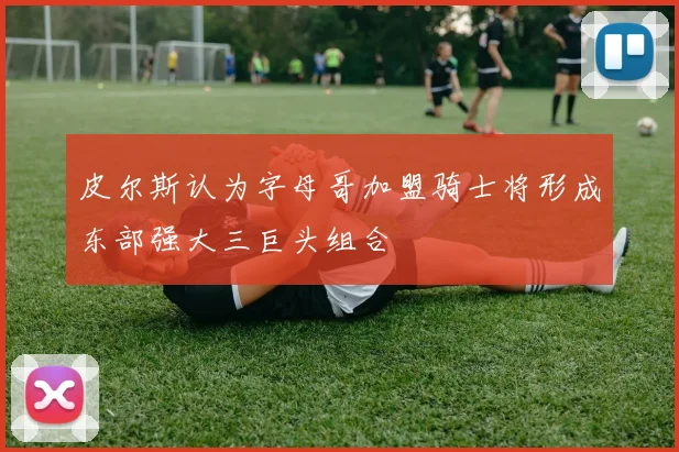 皮尔斯认为字母哥加盟骑士将形成东部强大三巨头组合