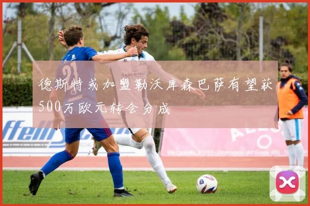 德斯特或加盟勒沃库森巴萨有望获500万欧元转会分成