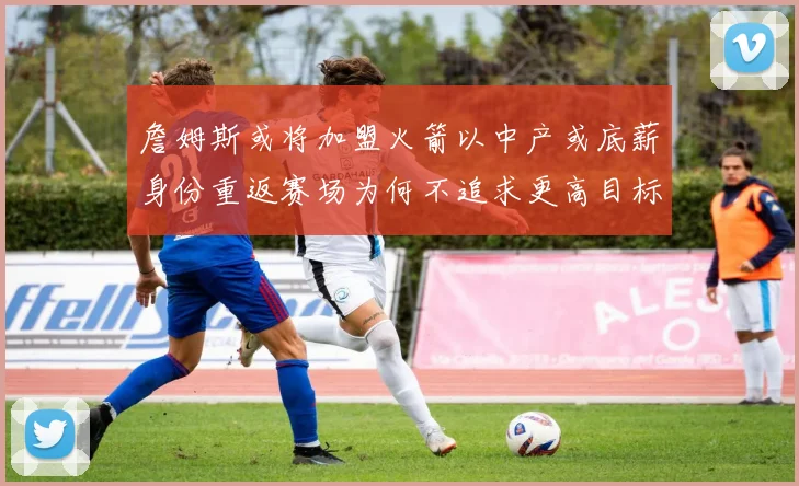 詹姆斯或将加盟火箭以中产或底薪身份重返赛场为何不追求更高目标
