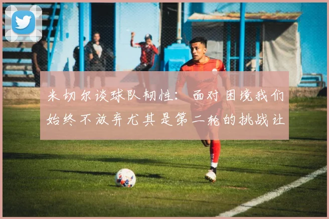 米切尔谈球队韧性：面对困境我们始终不放弃尤其是第二轮的挑战让人印象深刻