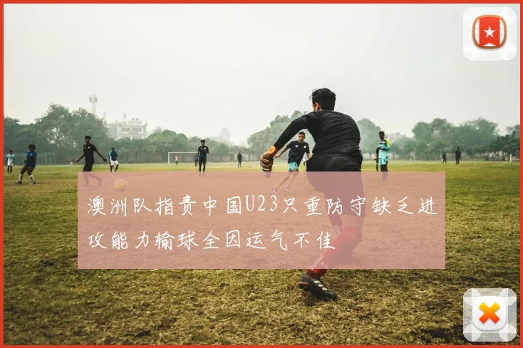 澳洲队指责中国U23只重防守缺乏进攻能力输球全因运气不佳