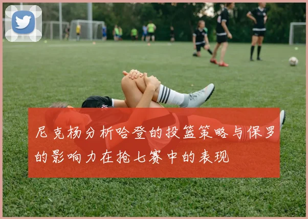 尼克杨分析哈登的投篮策略与保罗的影响力在抢七赛中的表现