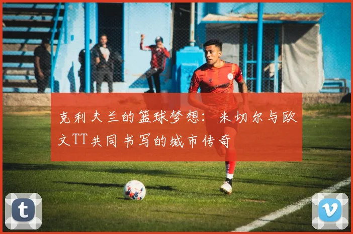 克利夫兰的篮球梦想：米切尔与欧文TT共同书写的城市传奇