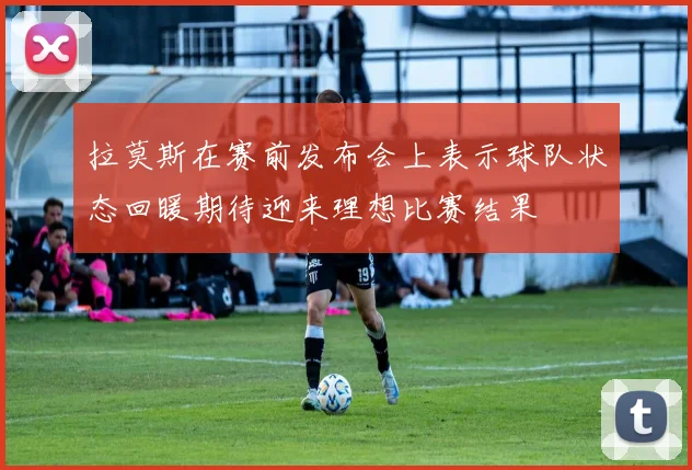拉莫斯在赛前发布会上表示球队状态回暖期待迎来理想比赛结果
