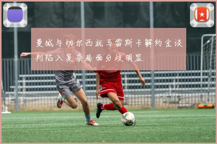 曼城与切尔西就马雷斯卡解约金谈判陷入复杂局面分歧明显