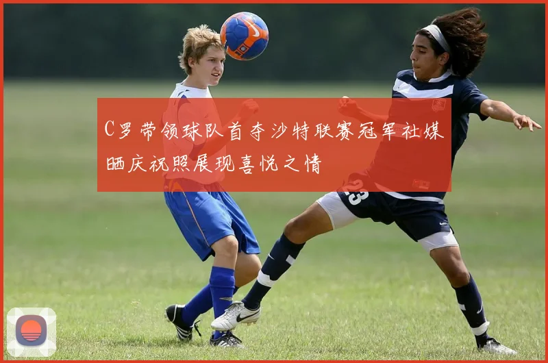C罗带领球队首夺沙特联赛冠军社媒晒庆祝照展现喜悦之情