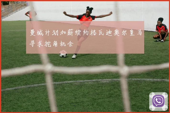 曼城计划加薪续约格瓦迪奥尔皇马寻求挖角机会